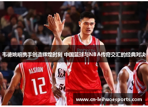 韦德姚明携手创造辉煌时刻 中国篮球与NBA传奇交汇的经典对决