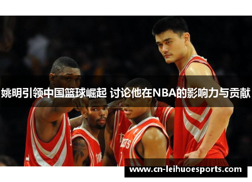 姚明引领中国篮球崛起 讨论他在NBA的影响力与贡献