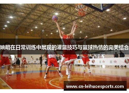 姚明在日常训练中展现的灌篮技巧与篮球热情的完美结合