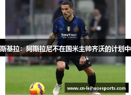 斯基拉：阿斯拉尼不在国米主帅齐沃的计划中