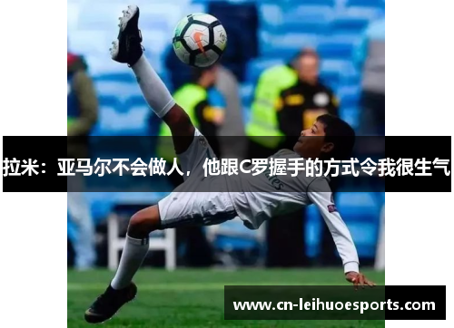 拉米：亚马尔不会做人，他跟C罗握手的方式令我很生气